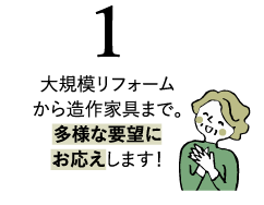 大規模リフォームから造作家具まで。多様な要望にお応えします！